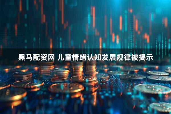 黑马配资网 儿童情绪认知发展规律被揭示