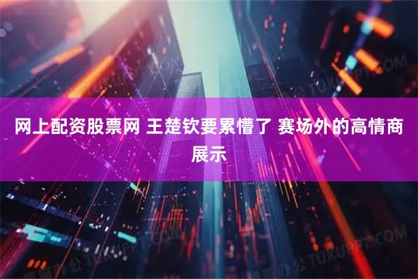 网上配资股票网 王楚钦要累懵了 赛场外的高情商展示