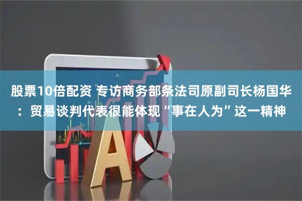 股票10倍配资 专访商务部条法司原副司长杨国华：贸易谈判代表很能体现“事在人为”这一精神