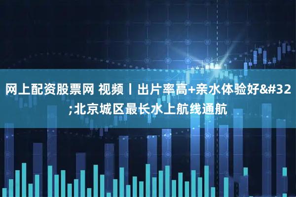 网上配资股票网 视频丨出片率高+亲水体验好 北京城区最长水上航线通航