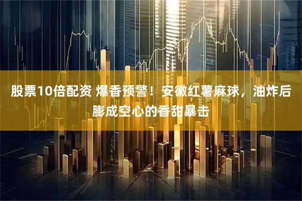 股票10倍配资 爆香预警！安徽红薯麻球，油炸后膨成空心的香甜暴击