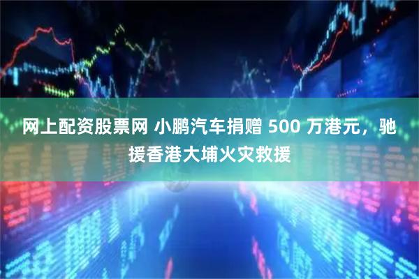 网上配资股票网 小鹏汽车捐赠 500 万港元，驰援香港大埔火灾救援