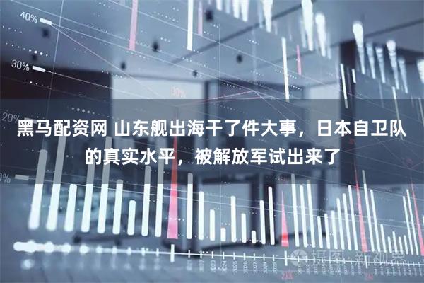 黑马配资网 山东舰出海干了件大事，日本自卫队的真实水平，被解放军试出来了