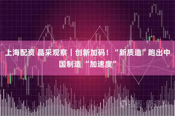 上海配资 晶采观察｜创新加码！“新质造”跑出中国制造 “加速度”
