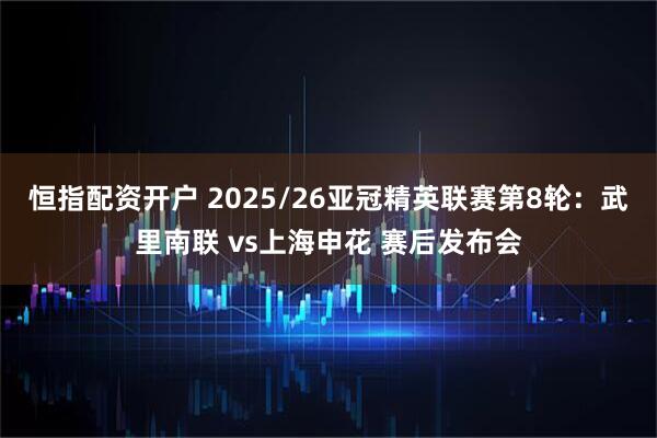 恒指配资开户 2025/26亚冠精英联赛第8轮：武里南联 vs上海申花 赛后发布会