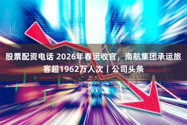 股票配资电话 2026年春运收官，南航集团承运旅客超1962万人次｜公司头条